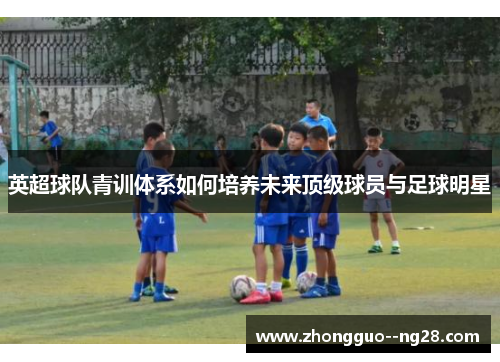 英超球队青训体系如何培养未来顶级球员与足球明星