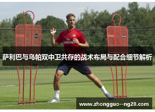 萨利巴与乌帕双中卫共存的战术布局与配合细节解析