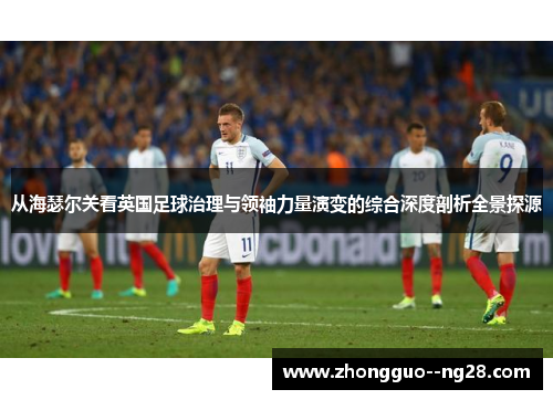 从海瑟尔关看英国足球治理与领袖力量演变的综合深度剖析全景探源