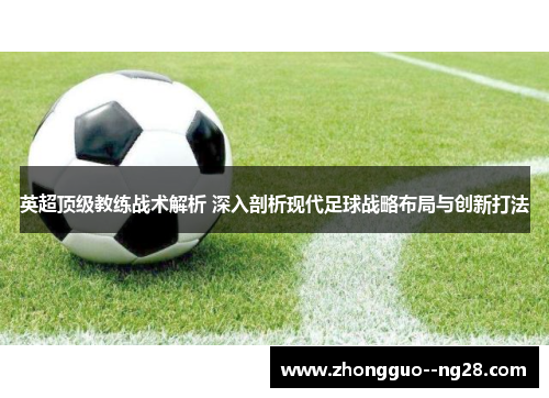 英超顶级教练战术解析 深入剖析现代足球战略布局与创新打法