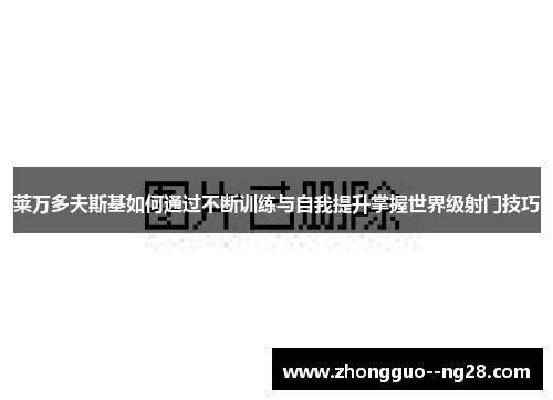 莱万多夫斯基如何通过不断训练与自我提升掌握世界级射门技巧 莱万多夫斯基如何通过不断训练与自我提升掌握世界级射门技巧