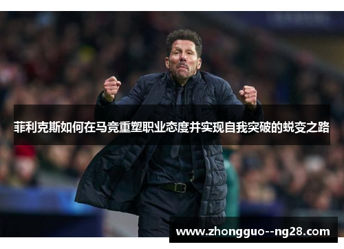 菲利克斯如何在马竞重塑职业态度并实现自我突破的蜕变之路