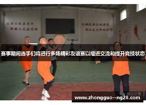 赛事期间选手们将进行多场精彩友谊赛以增进交流和提升竞技状态