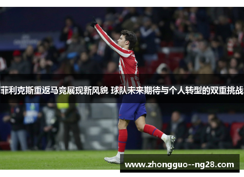 菲利克斯重返马竞展现新风貌 球队未来期待与个人转型的双重挑战 菲利克斯重返马竞展现新风貌 球队未来期待与个人转型的双重挑战
