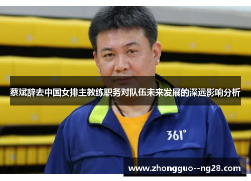 蔡斌辞去中国女排主教练职务对队伍未来发展的深远影响分析