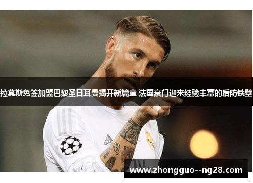 拉莫斯免签加盟巴黎圣日耳曼揭开新篇章 法国豪门迎来经验丰富的后防铁壁