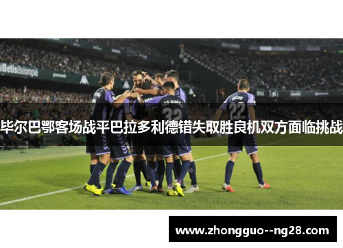 毕尔巴鄂客场战平巴拉多利德错失取胜良机双方面临挑战