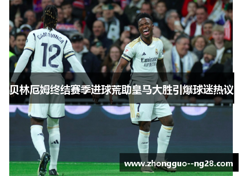 贝林厄姆终结赛季进球荒助皇马大胜引爆球迷热议